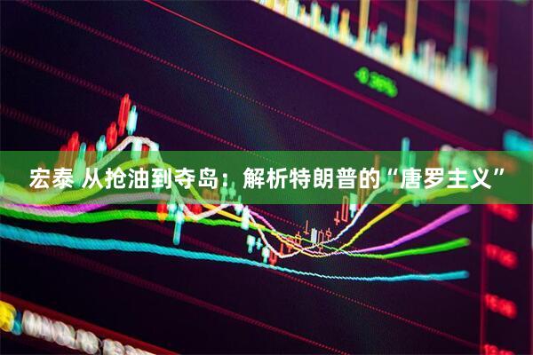 宏泰 从抢油到夺岛：解析特朗普的“唐罗主义”