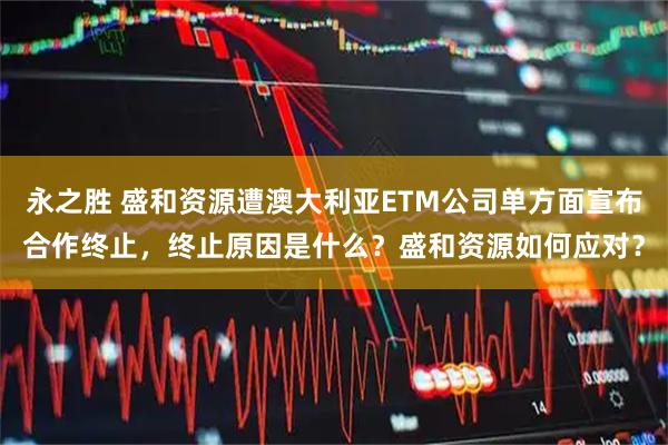 永之胜 盛和资源遭澳大利亚ETM公司单方面宣布合作终止，终止原因是什么？盛和资源如何应对？