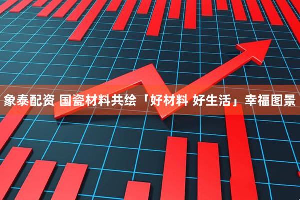 象泰配资 国瓷材料共绘「好材料 好生活」幸福图景