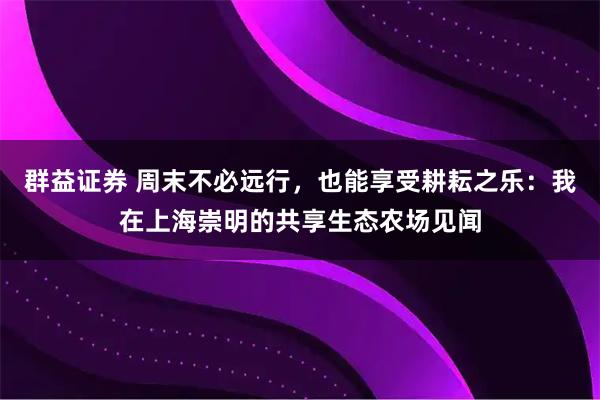 群益证券 周末不必远行，也能享受耕耘之乐：我在上海崇明的共享生态农场见闻