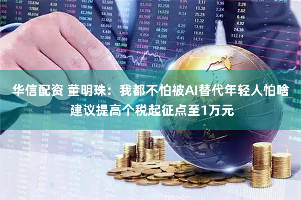华信配资 董明珠：我都不怕被AI替代年轻人怕啥 建议提高个税起征点至1万元