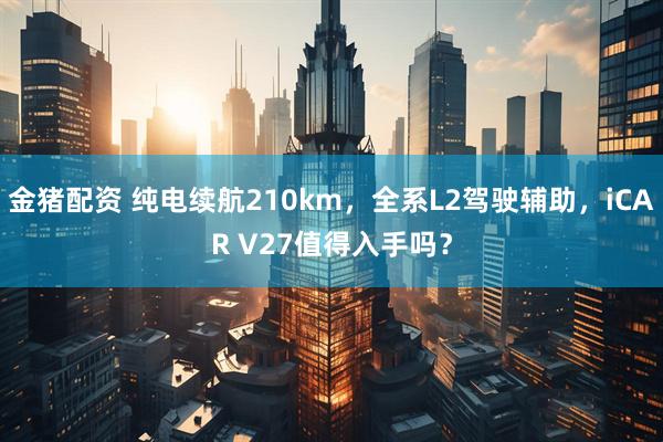 金猪配资 纯电续航210km，全系L2驾驶辅助，iCAR V27值得入手吗？