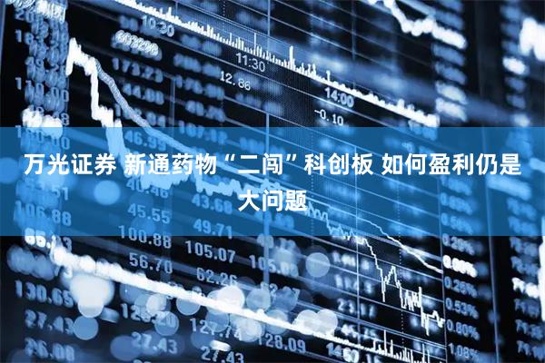 万光证券 新通药物“二闯”科创板 如何盈利仍是大问题