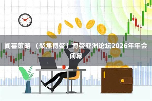 闻喜策略 （聚焦博鳌）博鳌亚洲论坛2026年年会闭幕