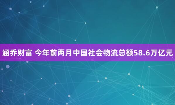 涵乔财富 今年前两月中国社会物流总额58.6万亿元