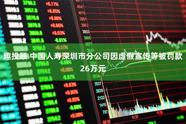 趣投顾 中国人寿深圳市分公司因虚假宣传等被罚款26万元