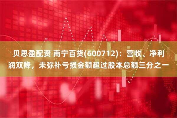 贝思盈配资 南宁百货(600712)：营收、净利润双降，未弥补亏损金额超过股本总额三分之一