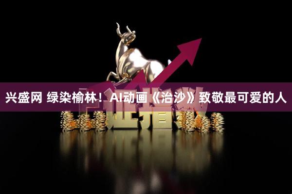 兴盛网 绿染榆林！AI动画《治沙》致敬最可爱的人